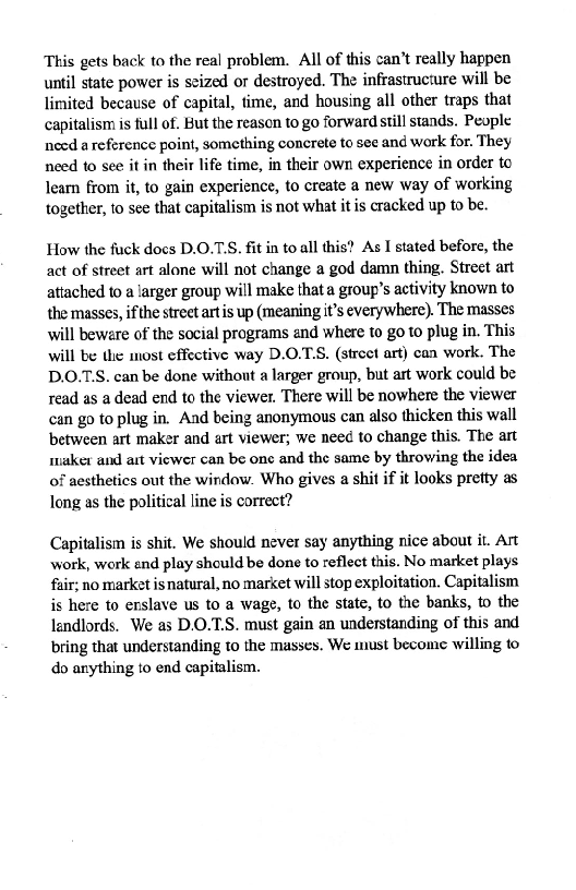 This gets back to the real problem. All of this can’t really happen
until state power is seized or destroyed. The infrastructure will be
limited because of capital, time, and housing all other traps that
capitalism is full of. But the reason to go forward still stands. People
need a reference point, something concrete to see and work for. They
need to see it in their life time, in their own experience in order to
learn from it, to gain experience, to create a new way of working
together, to see that capitalism is not what it is cracked up to be.

How the fuck docs D.O.T'S. fit in to all this? As I stated before, the
act of street art alone will not change a god damn thing. Street art
attached to a larger group will make that a group's activity known to
the masses, ifthe strect artis up (meaning it’s everywhere). The masses
will beware of the social programs and where to go to plug in. This
will be the most effective way D.O.T.S. (street art) can work. The
D.O.TS. can be done without a larger group, but art work could be
read as a dead end to the viewer. There will be nowhere the viewer
can go to plug in, And being anonymous can also thicken this wall
between art maker and art viewer; we need to change this. The art
maker and art viewer can be one and the same by throwing the idea
of aesthetics out the windaw. Who gives a shit if it looks pretty as
long as the political line is correct?

Capitalism is shit. We should never say anything nice about it. Art
work, work end play should be done to reflect this. No market plays
fair; no market is natural, no market will stop exploitation. Capitalism
is here to erslave us to a wage, to the state, to the banks, to the
landlords, We as D.O.7.S. must gain an understanding of this and
bring that understanding to the masses. We must become willing to
do anything to end capitalism.
